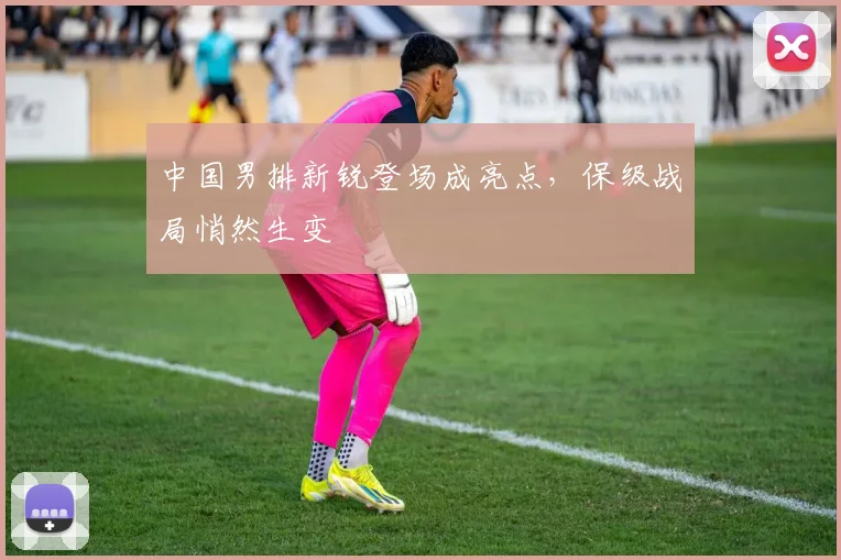 中国男排新锐登场成亮点，保级战局悄然生变