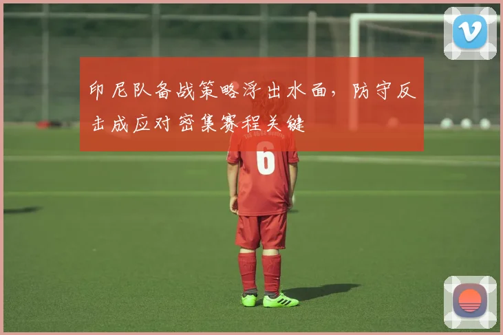 印尼队备战策略浮出水面，防守反击成应对密集赛程关键