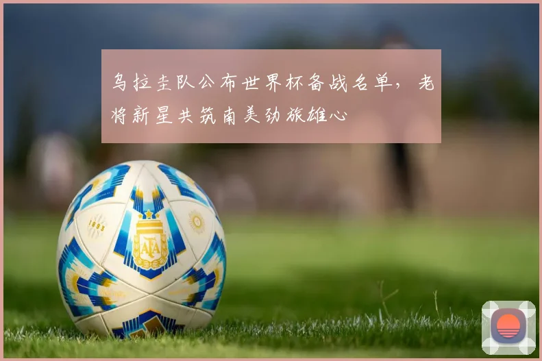 乌拉圭队公布世界杯备战名单，老将新星共筑南美劲旅雄心