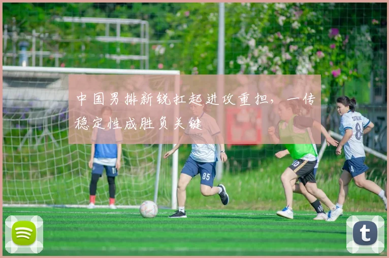 中国男排新锐扛起进攻重担，一传稳定性成胜负关键