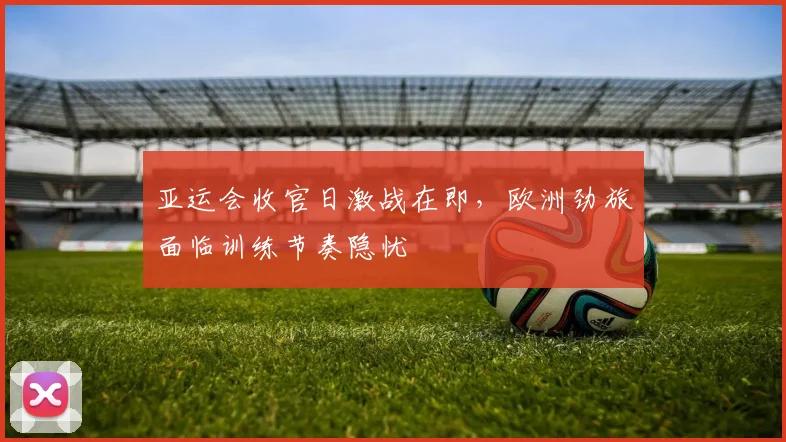 亚运会收官日激战在即，欧洲劲旅面临训练节奏隐忧