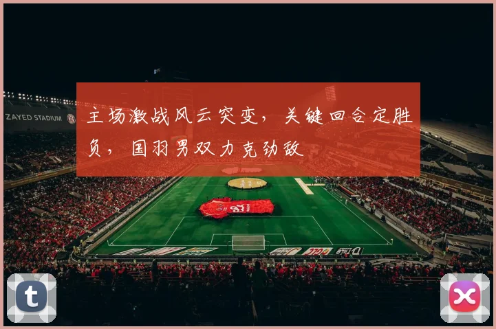 主场激战风云突变，关键回合定胜负，国羽男双力克劲敌