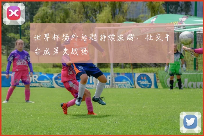 世界杯场外话题持续发酵，社交平台成另类战场