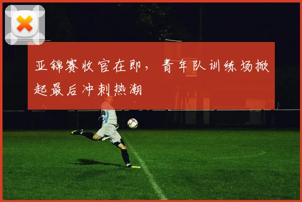 亚锦赛收官在即，青年队训练场掀起最后冲刺热潮