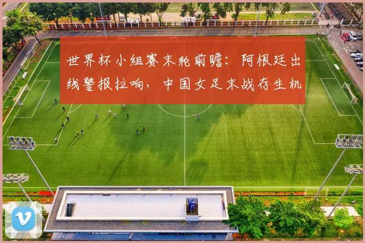世界杯小组赛末轮前瞻：阿根廷出线警报拉响，中国女足末战存生机