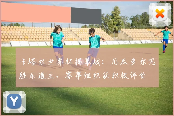 卡塔尔世界杯揭幕战：厄瓜多尔完胜东道主，赛事组织获积极评价