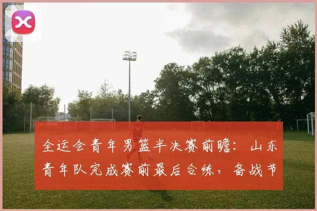 全运会青年男篮半决赛前瞻：山东青年队完成赛前最后合练，备战节奏渐入佳境