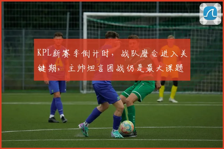KPL新赛季倒计时，战队磨合进入关键期，主帅坦言团战仍是最大课题