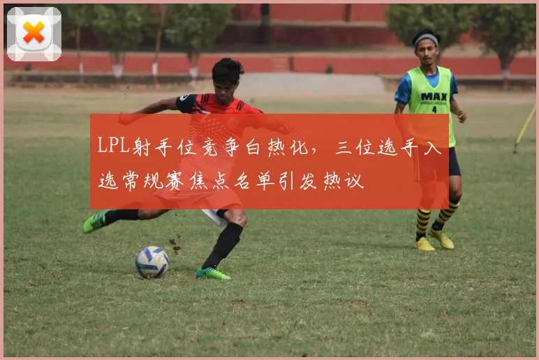 LPL射手位竞争白热化，三位选手入选常规赛焦点名单引发热议