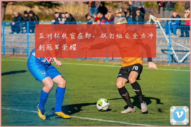 亚洲杯收官在即，双打组合全力冲刺冠军荣耀