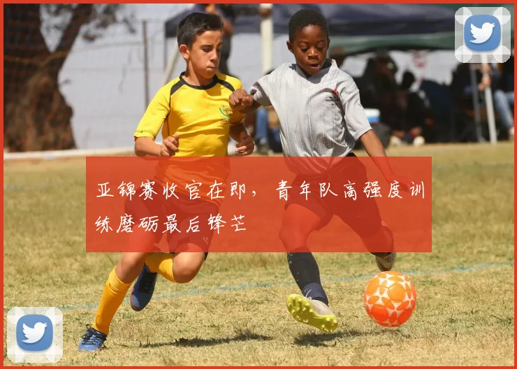 亚锦赛收官在即，青年队高强度训练磨砺最后锋芒