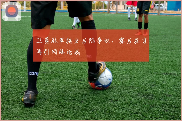 卫冕冠军抢分后陷争议，赛后发言再引网络论战