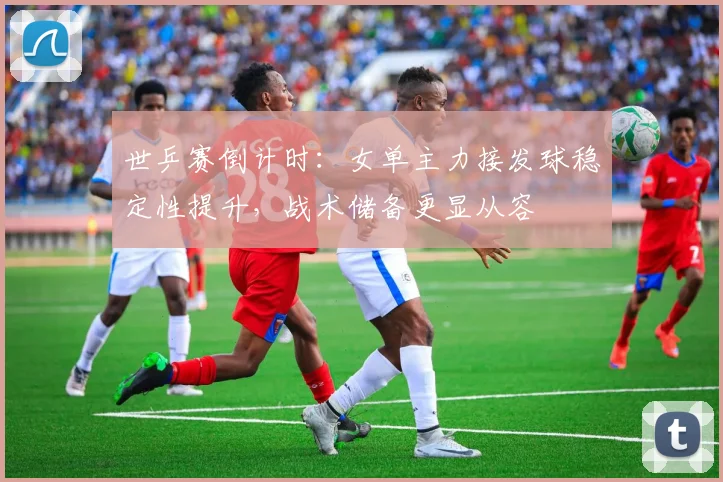 世乒赛倒计时：女单主力接发球稳定性提升，战术储备更显从容