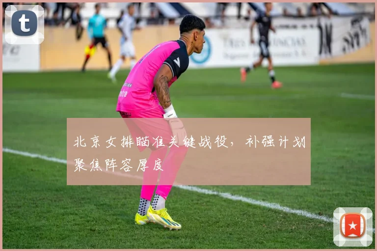 北京女排瞄准关键战役，补强计划聚焦阵容厚度