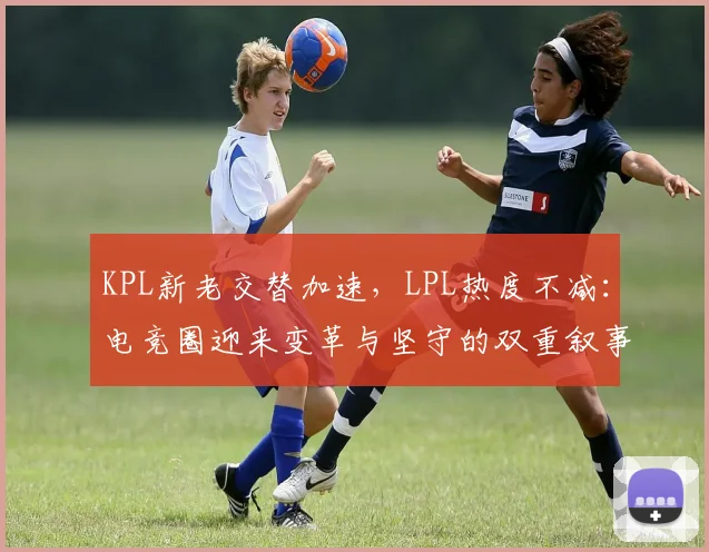 KPL新老交替加速，LPL热度不减：电竞圈迎来变革与坚守的双重叙事