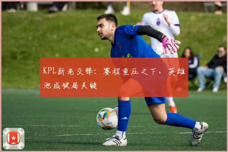 KPL新老交锋：赛程重压之下，英雄池成破局关键