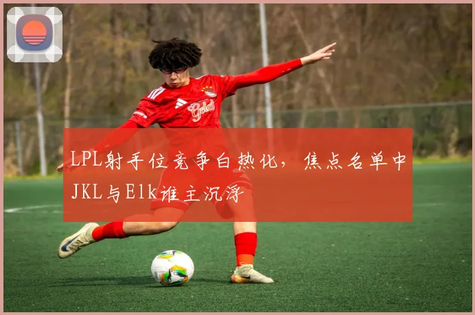 LPL射手位竞争白热化，焦点名单中JKL与Elk谁主沉浮