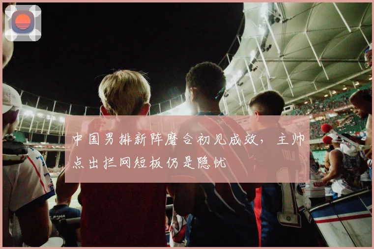 中国男排新阵磨合初见成效，主帅点出拦网短板仍是隐忧