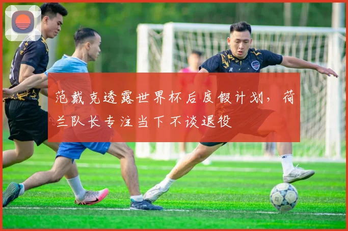 范戴克透露世界杯后度假计划，荷兰队长专注当下不谈退役