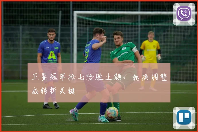 卫冕冠军抢七险胜止颓，轮换调整成转折关键