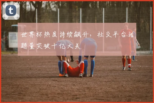 世界杯热度持续飙升，社交平台话题量突破十亿大关