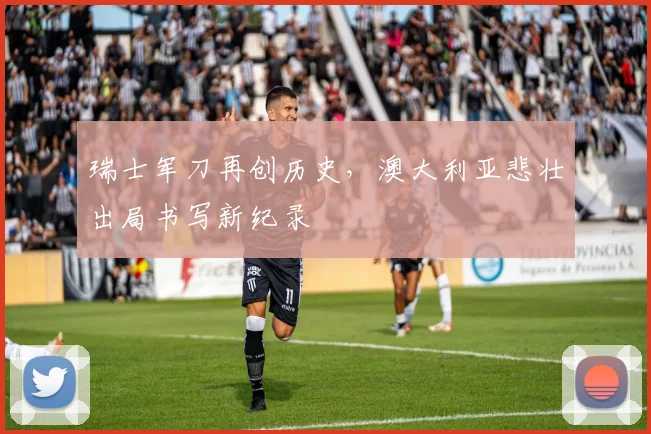 瑞士军刀再创历史，澳大利亚悲壮出局书写新纪录