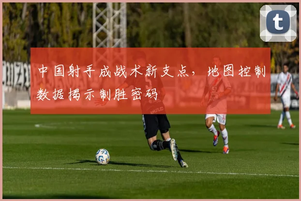 中国射手成战术新支点，地图控制数据揭示制胜密码