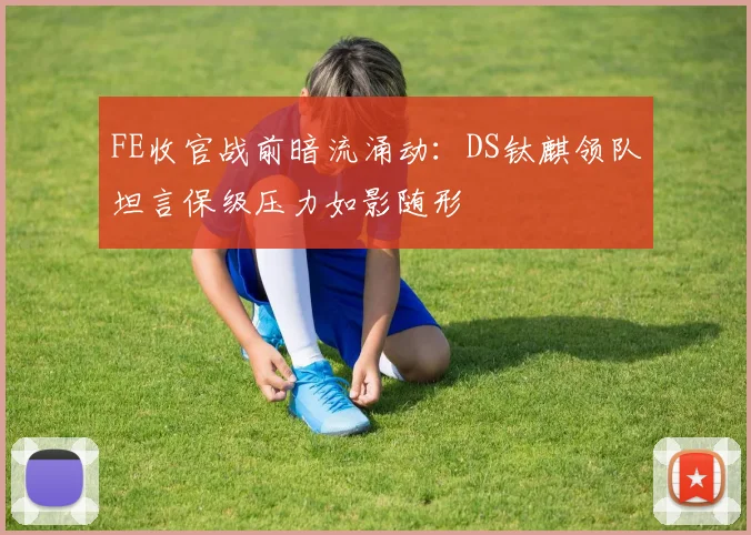 FE收官战前暗流涌动：DS钛麒领队坦言保级压力如影随形
