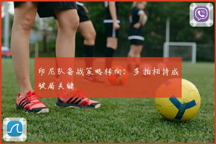 印尼队备战策略转向：多拍相持成破局关键