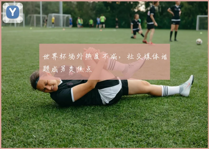 世界杯场外热度不减，社交媒体话题成另类焦点