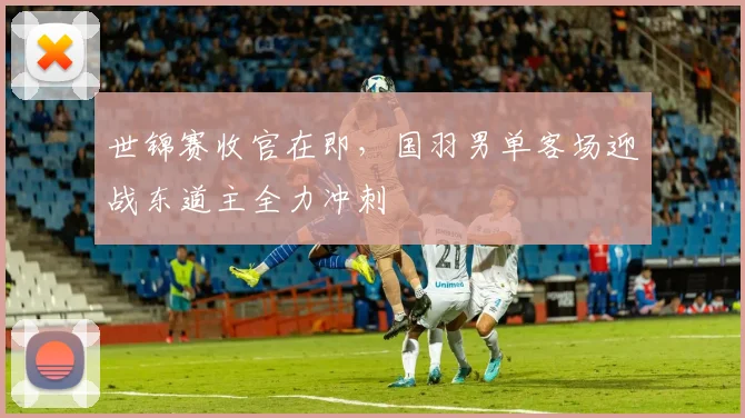 世锦赛收官在即，国羽男单客场迎战东道主全力冲刺