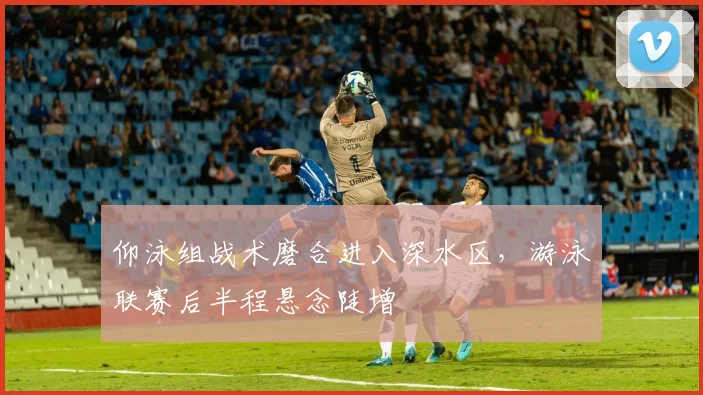 仰泳组战术磨合进入深水区，游泳联赛后半程悬念陡增