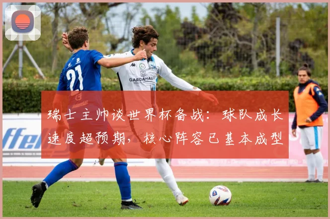 瑞士主帅谈世界杯备战：球队成长速度超预期，核心阵容已基本成型