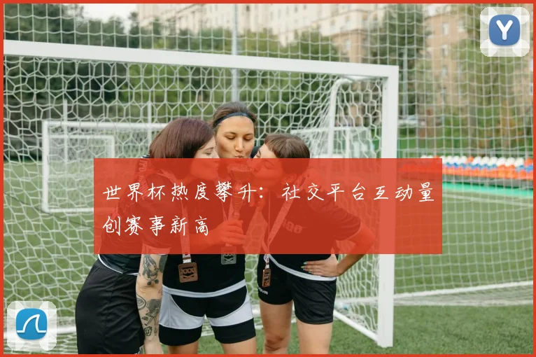 世界杯热度攀升：社交平台互动量创赛事新高