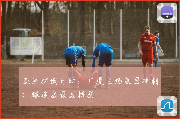 亚洲杯倒计时，广厦主场氛围冲刺：球迷成最后拼图