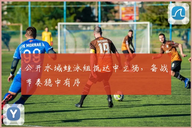 公开水域蛙泳组抵达中立场，备战节奏稳中有序