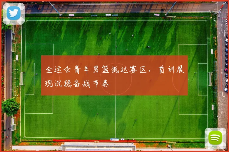 全运会青年男篮抵达赛区，首训展现沉稳备战节奏