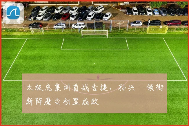 太极虎集训首战告捷，孙兴慜领衔新阵磨合初显成效