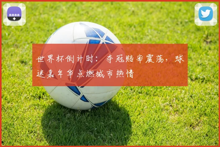 世界杯倒计时：夺冠赔率震荡，球迷嘉年华点燃城市热情