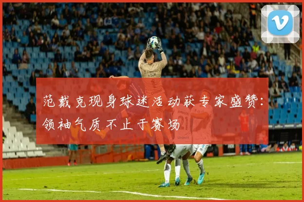 范戴克现身球迷活动获专家盛赞：领袖气质不止于赛场