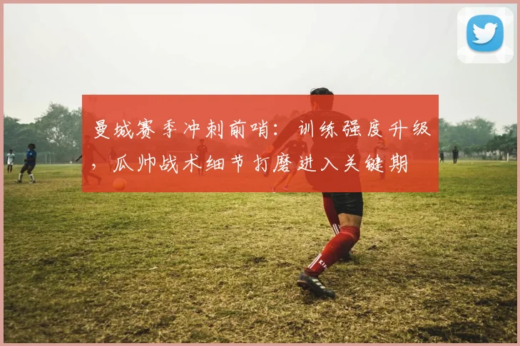 曼城赛季冲刺前哨：训练强度升级，瓜帅战术细节打磨进入关键期