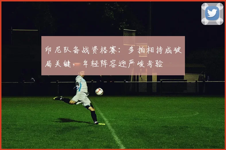 印尼队备战资格赛：多拍相持成破局关键，年轻阵容迎严峻考验