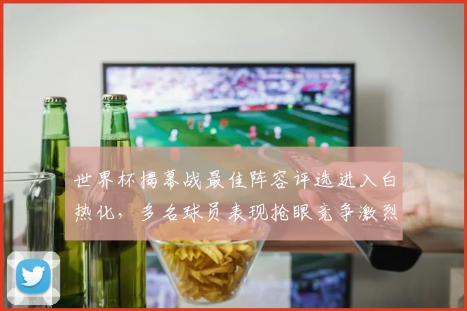 世界杯揭幕战最佳阵容评选进入白热化，多名球员表现抢眼竞争激烈