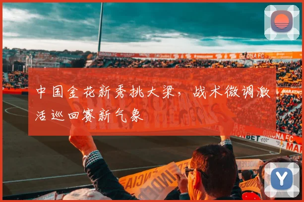 中国金花新秀挑大梁，战术微调激活巡回赛新气象
