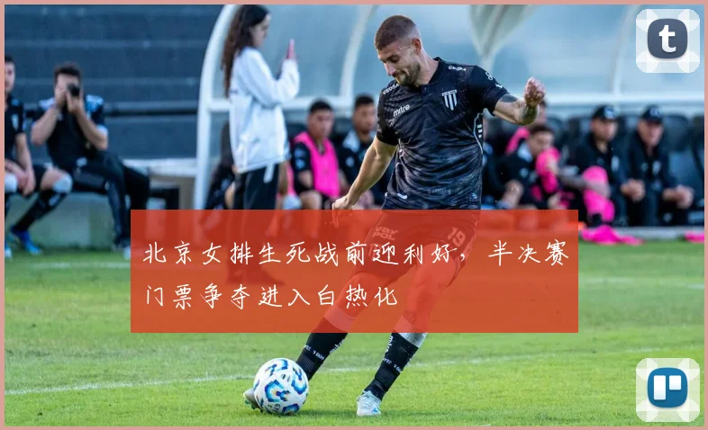 北京女排生死战前迎利好，半决赛门票争夺进入白热化