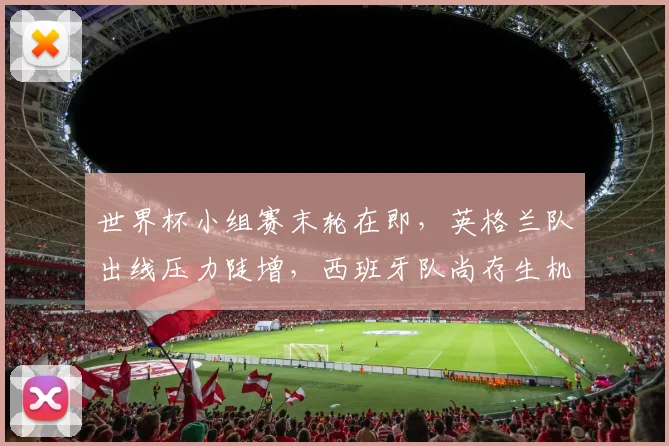 世界杯小组赛末轮在即，英格兰队出线压力陡增，西班牙队尚存生机