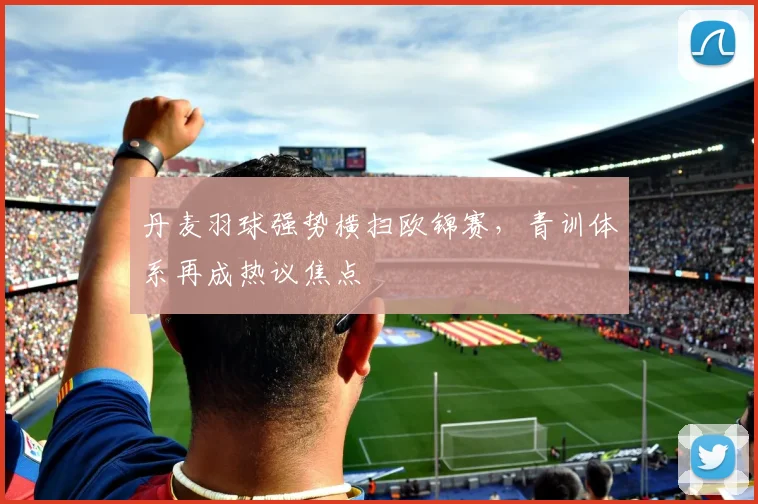 丹麦羽球强势横扫欧锦赛，青训体系再成热议焦点