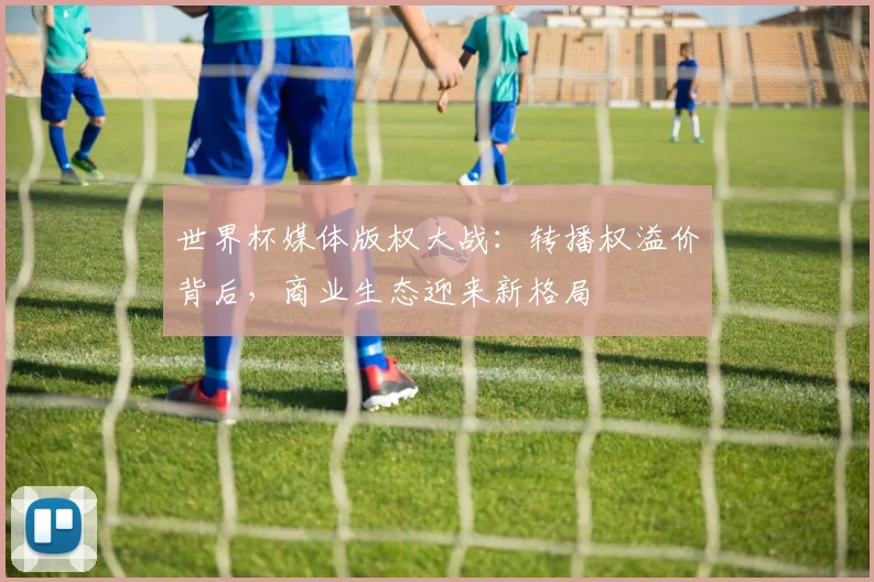 世界杯媒体版权大战：转播权溢价背后，商业生态迎来新格局